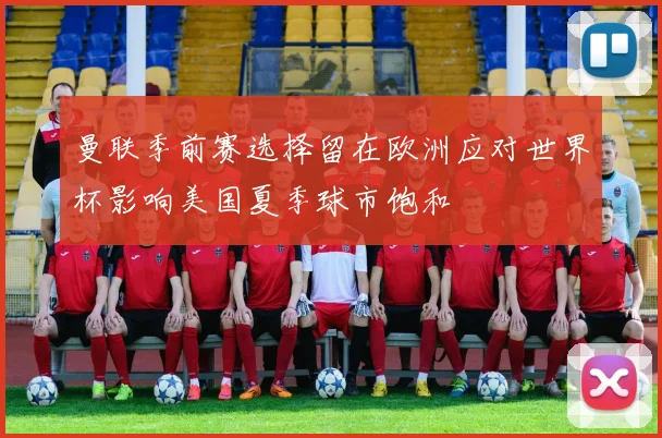 曼联季前赛选择留在欧洲应对世界杯影响美国夏季球市饱和