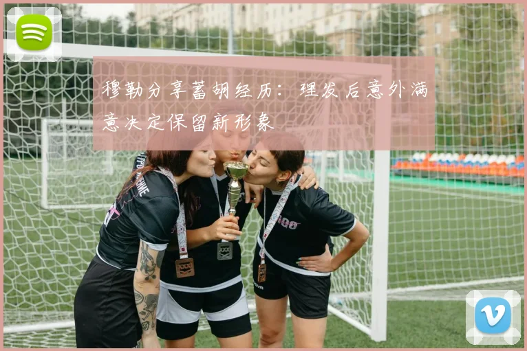 穆勒分享蓄胡经历：理发后意外满意决定保留新形象
