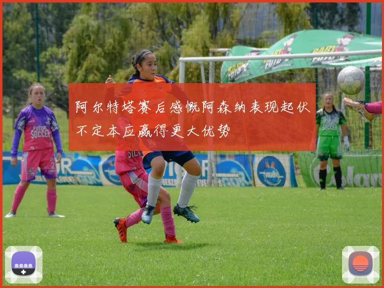 阿尔特塔赛后感慨阿森纳表现起伏不定本应赢得更大优势