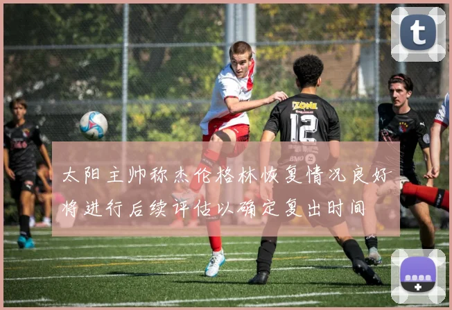 太阳主帅称杰伦格林恢复情况良好将进行后续评估以确定复出时间