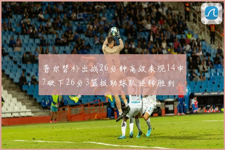 普尔替补出战26分钟高效表现14中7砍下26分3篮板助球队逆转胜利