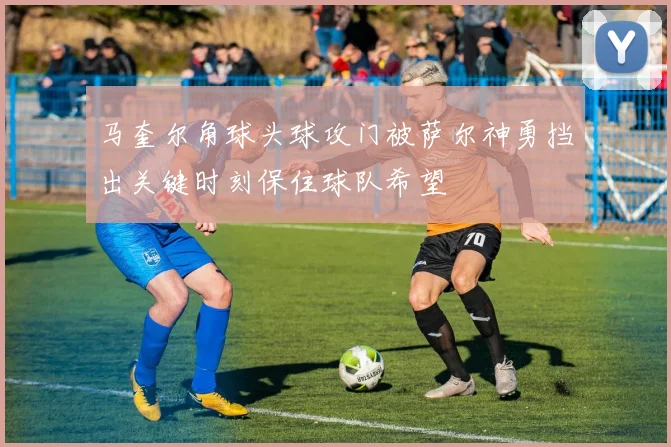 马奎尔角球头球攻门被萨尔神勇挡出关键时刻保住球队希望
