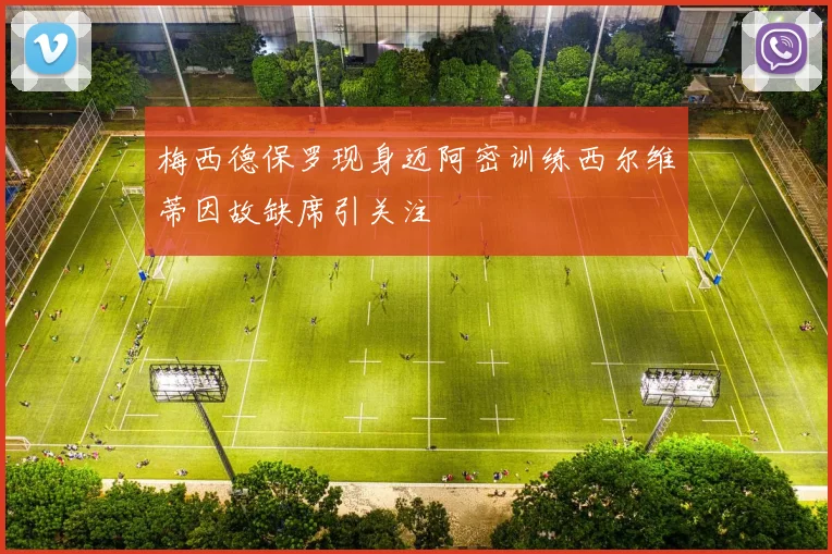 梅西德保罗现身迈阿密训练西尔维蒂因故缺席引关注