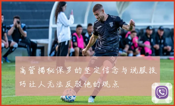 高管揭秘保罗的坚定信念与说服技巧让人无法反驳他的观点