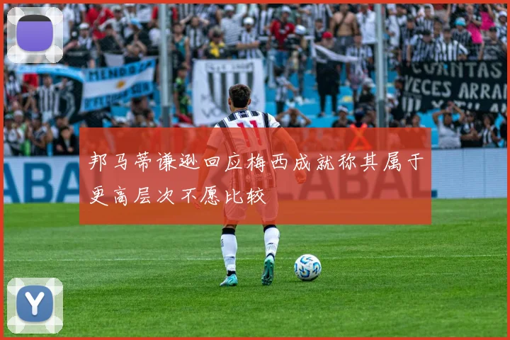 邦马蒂谦逊回应梅西成就称其属于更高层次不愿比较