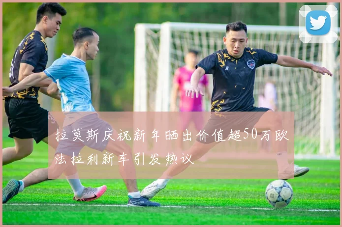 拉莫斯庆祝新年晒出价值超50万欧法拉利新车引发热议