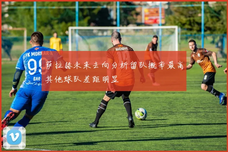 萨拉赫未来去向分析留队概率最高其他球队差距明显