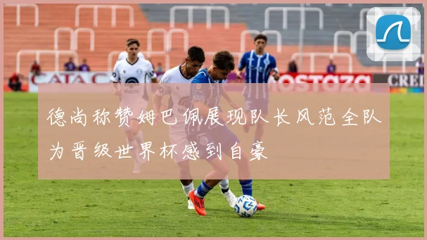 德尚称赞姆巴佩展现队长风范全队为晋级世界杯感到自豪