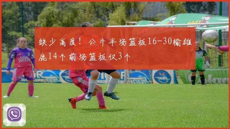 缺少高度！公牛半场篮板16-30输雄鹿14个前场篮板仅3个