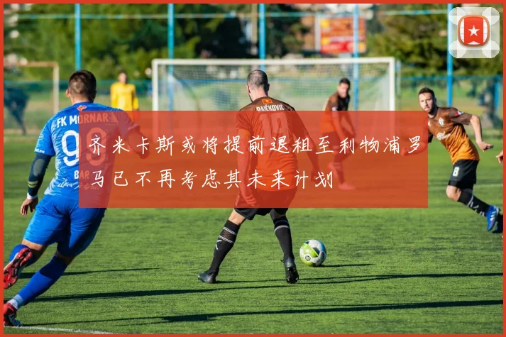 齐米卡斯或将提前退租至利物浦罗马已不再考虑其未来计划
