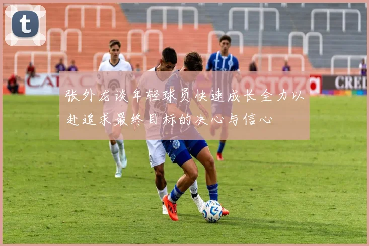 张外龙谈年轻球员快速成长全力以赴追求最终目标的决心与信心