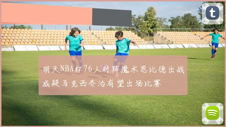 明天NBA杯76人对阵魔术恩比德出战成疑马克西乔治有望出场比赛