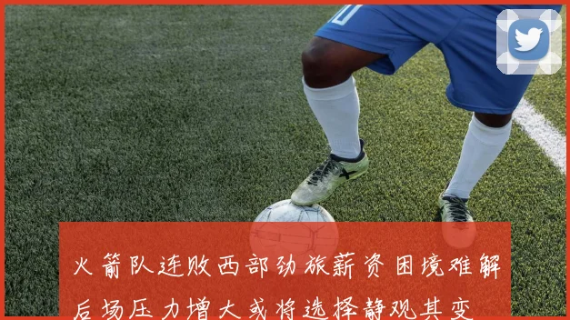 火箭队连败西部劲旅薪资困境难解后场压力增大或将选择静观其变