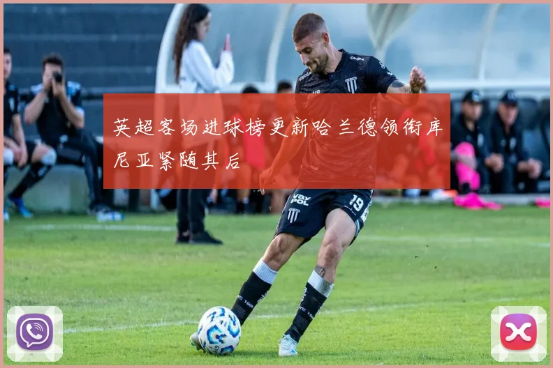 英超客场进球榜更新哈兰德领衔库尼亚紧随其后